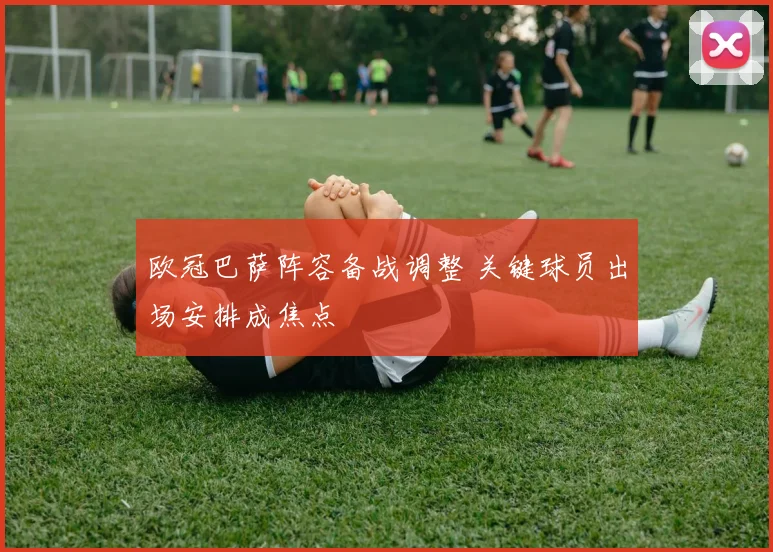欧冠巴萨阵容备战调整 关键球员出场安排成焦点