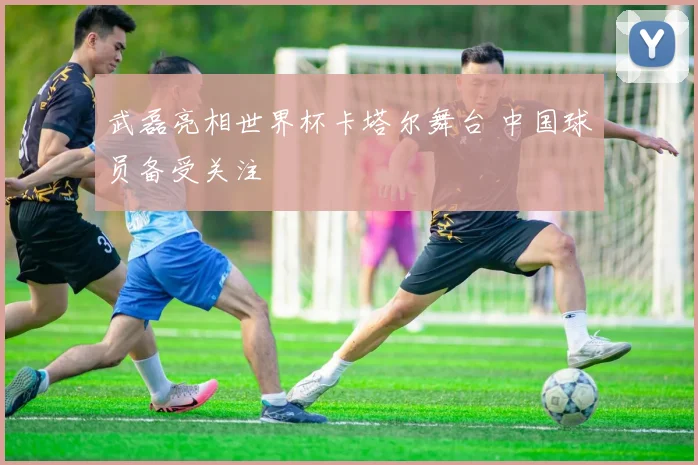 武磊亮相世界杯卡塔尔舞台 中国球员备受关注