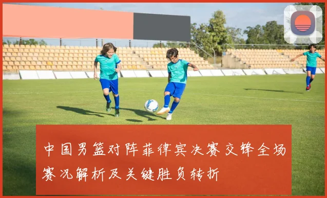 中国男篮对阵菲律宾决赛交锋全场赛况解析及关键胜负转折