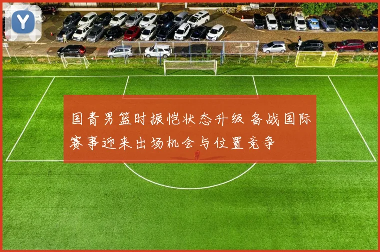 国青男篮时振恺状态升级 备战国际赛事迎来出场机会与位置竞争