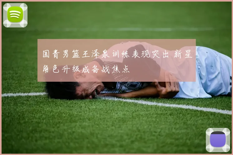 国青男篮王泽泉训练表现突出 新星角色升级成备战焦点