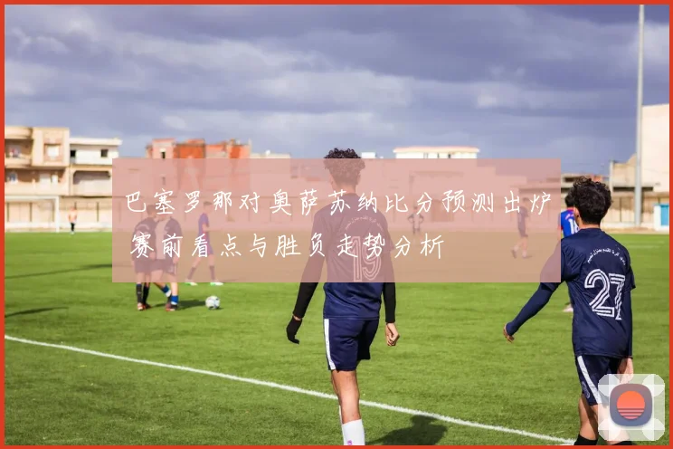 巴塞罗那对奥萨苏纳比分预测出炉 赛前看点与胜负走势分析