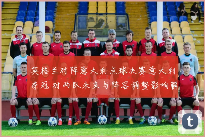 英格兰对阵意大利点球决赛意大利夺冠 对两队未来与阵容调整影响解读