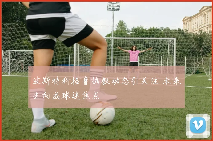 波斯特科格鲁执教动态引关注 未来去向成球迷焦点
