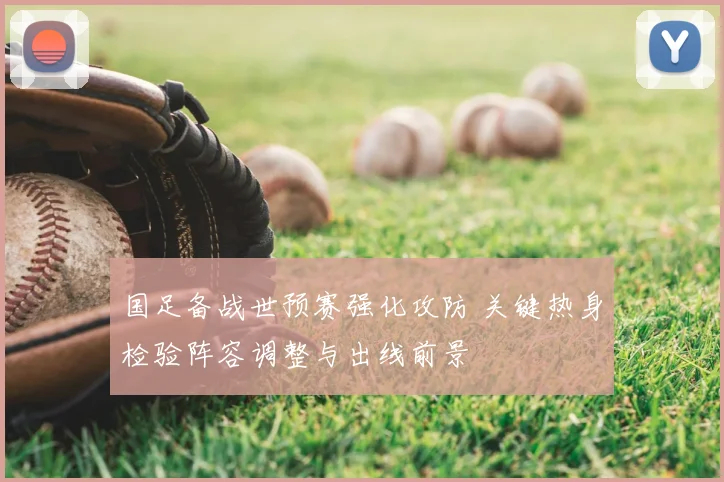 国足备战世预赛强化攻防 关键热身检验阵容调整与出线前景
