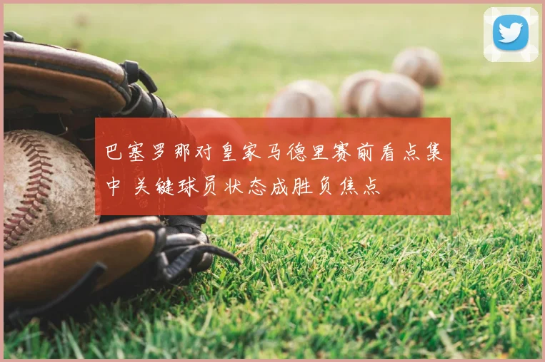巴塞罗那对皇家马德里赛前看点集中 关键球员状态成胜负焦点