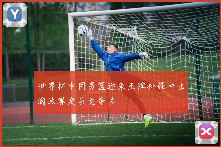 世界杯中国男篮迎来王牌补强冲击淘汰赛更具竞争力