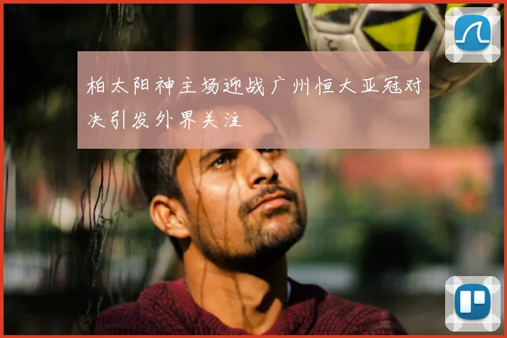 柏太阳神主场迎战广州恒大亚冠对决引发外界关注