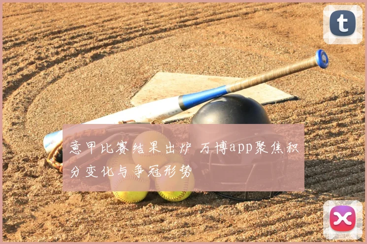 意甲比赛结果出炉 万博app聚焦积分变化与争冠形势