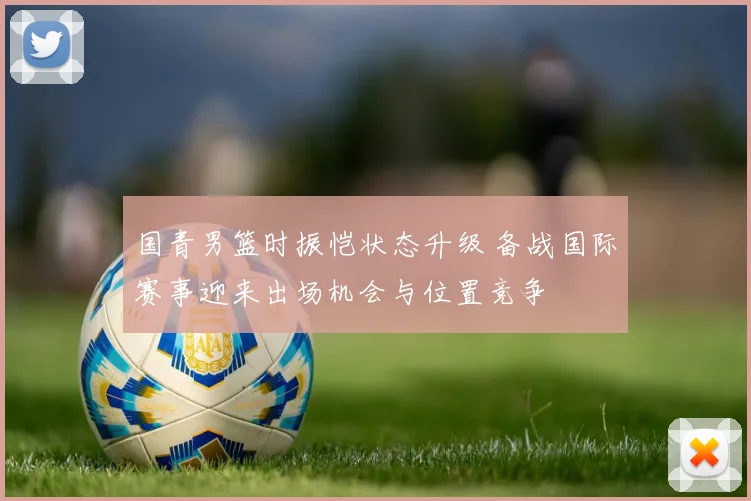 国青男篮时振恺状态升级 备战国际赛事迎来出场机会与位置竞争