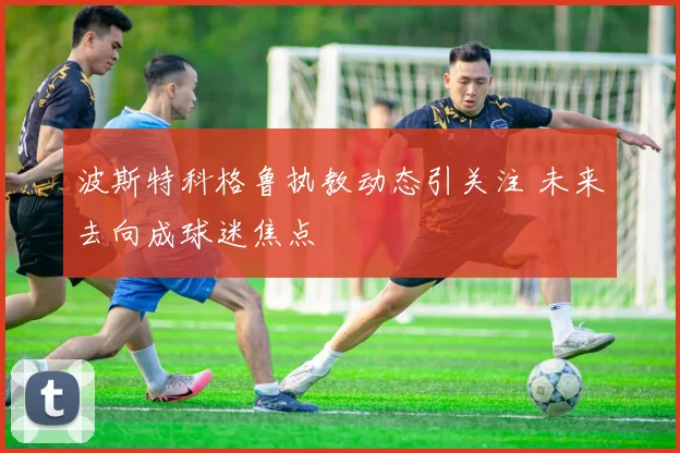 波斯特科格鲁执教动态引关注 未来去向成球迷焦点