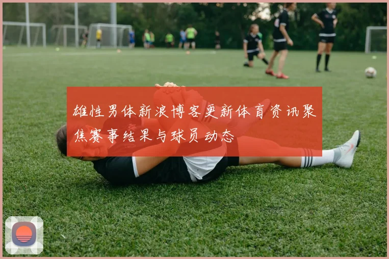 雄性男体新浪博客更新体育资讯聚焦赛事结果与球员动态