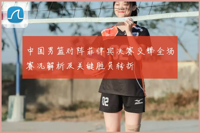 中国男篮对阵菲律宾决赛交锋全场赛况解析及关键胜负转折