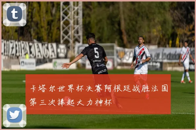 卡塔尔世界杯决赛阿根廷战胜法国第三次捧起大力神杯