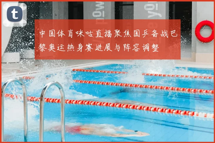 中国体育咪咕直播聚焦国乒备战巴黎奥运热身赛进展与阵容调整