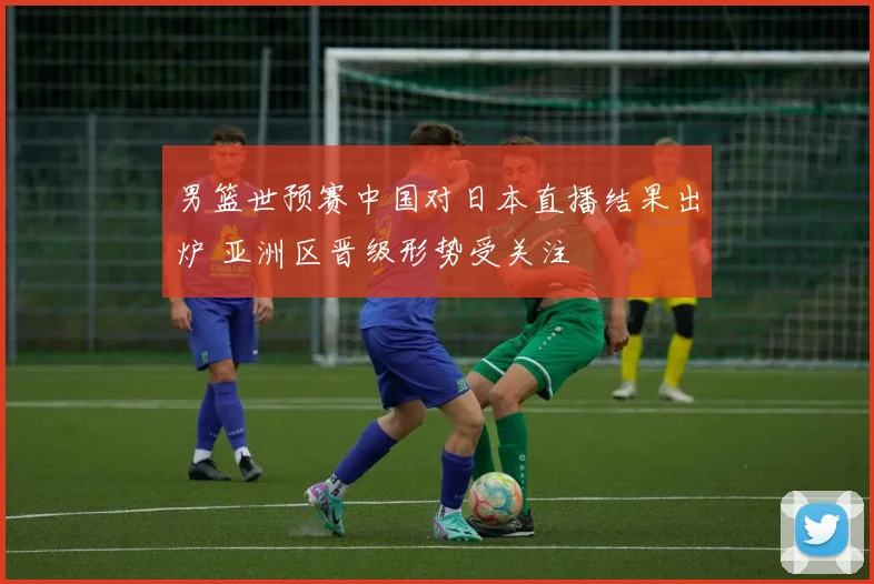 男篮世预赛中国对日本直播结果出炉 亚洲区晋级形势受关注