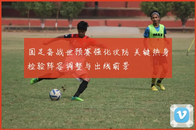 国足备战世预赛强化攻防 关键热身检验阵容调整与出线前景