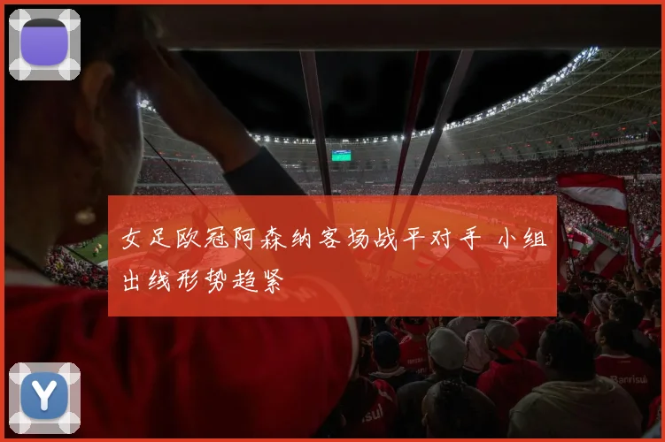 女足欧冠阿森纳客场战平对手 小组出线形势趋紧