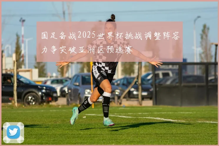 国足备战2025世界杯挑战调整阵容力争突破亚洲区预选赛