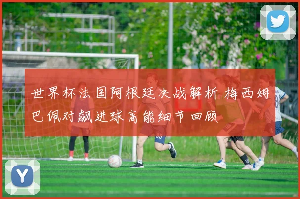 世界杯法国阿根廷决战解析 梅西姆巴佩对飙进球高能细节回顾