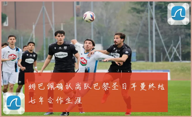 姆巴佩确认离队巴黎圣日耳曼终结七年合作生涯