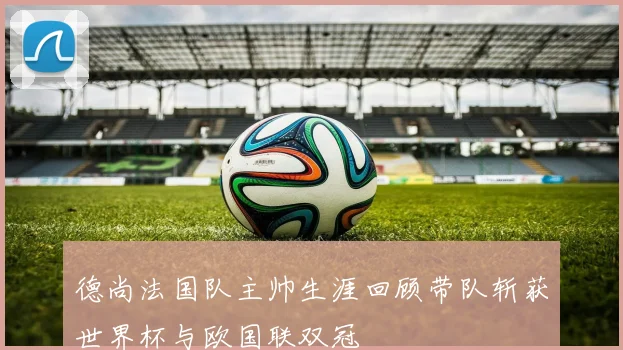 德尚法国队主帅生涯回顾带队斩获世界杯与欧国联双冠