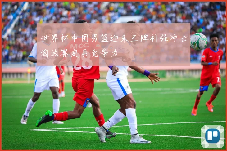 世界杯中国男篮迎来王牌补强冲击淘汰赛更具竞争力