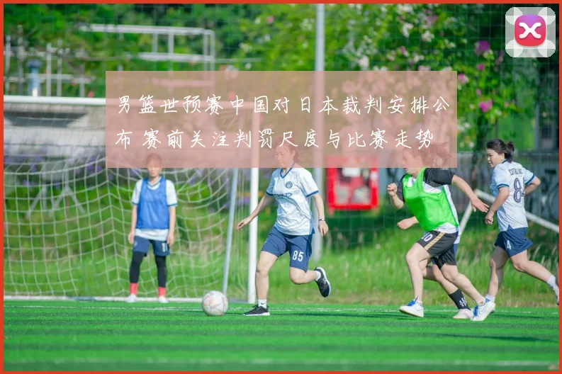 男篮世预赛中国对日本裁判安排公布 赛前关注判罚尺度与比赛走势