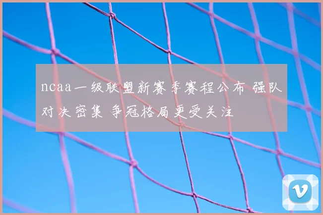 ncaa一级联盟新赛季赛程公布 强队对决密集 争冠格局更受关注