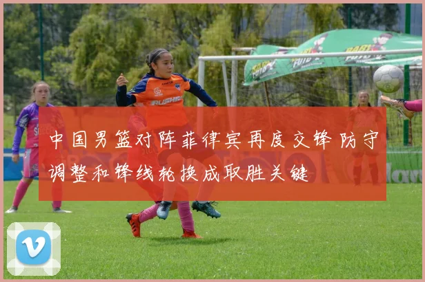 中国男篮对阵菲律宾再度交锋 防守调整和锋线轮换成取胜关键