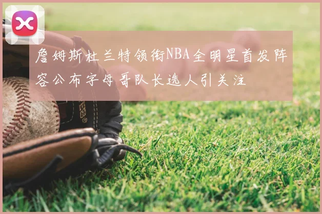 詹姆斯杜兰特领衔NBA全明星首发阵容公布字母哥队长选人引关注