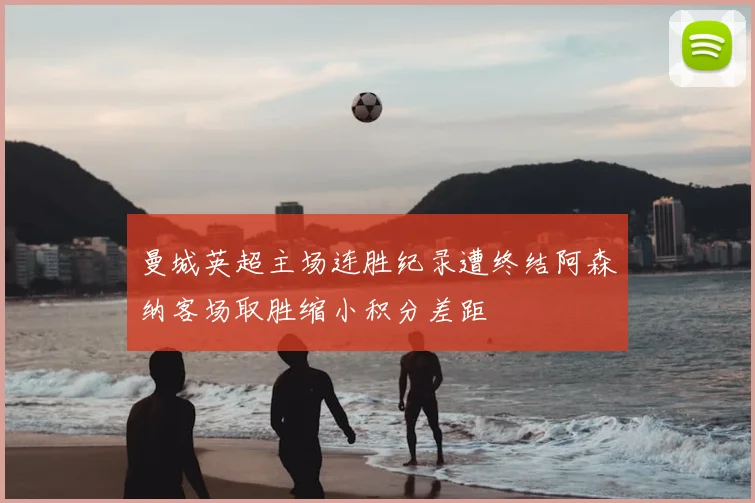 曼城英超主场连胜纪录遭终结阿森纳客场取胜缩小积分差距