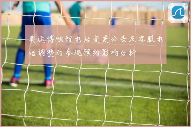 奥运博物馆电话变更公告及客服电话调整对参观预约影响分析