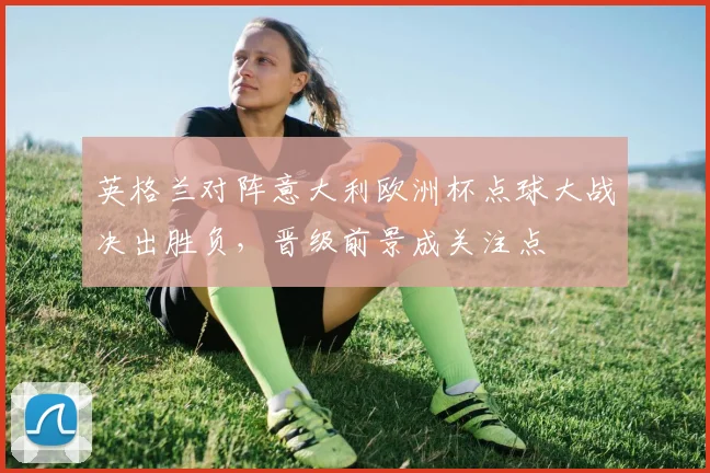 英格兰对阵意大利欧洲杯点球大战决出胜负，晋级前景成关注点