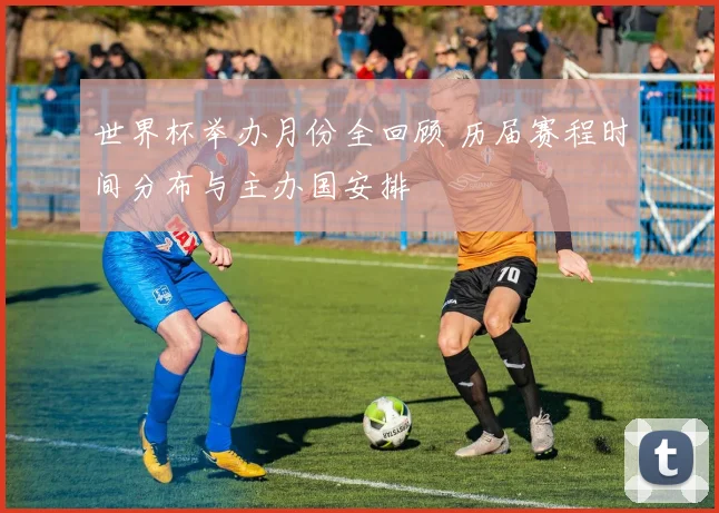 世界杯举办月份全回顾 历届赛程时间分布与主办国安排