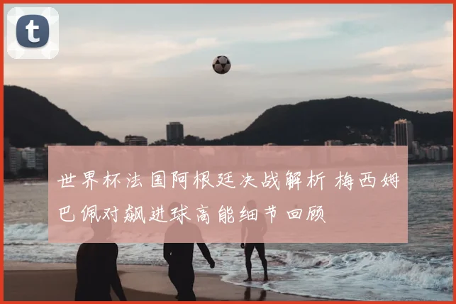 世界杯法国阿根廷决战解析 梅西姆巴佩对飙进球高能细节回顾